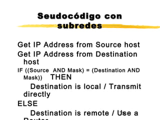 78
Seudocódigo conSeudocódigo con
subredessubredes
Get IP Address from Source host
Get IP Address from Destination
host
IF ((Source AND Mask) = (Destination AND
Mask)) THEN
Destination is local / Transmit
directly
ELSE
Destination is remote / Use a
 