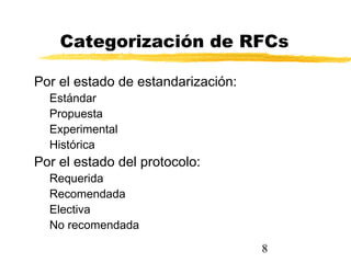 8
Categorización de RFCs
Por el estado de estandarización:
Estándar
Propuesta
Experimental
Histórica
Por el estado del protocolo:
Requerida
Recomendada
Electiva
No recomendada
 
