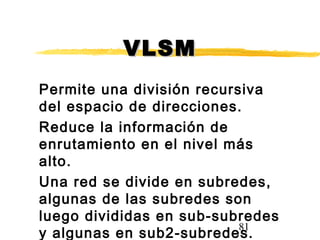 81
VLSMVLSM
Permite una división recursiva
del espacio de direcciones.
Reduce la información de
enrutamiento en el nivel más
alto.
Una red se divide en subredes,
algunas de las subredes son
luego divididas en sub-subredes
y algunas en sub2-subredes.
 