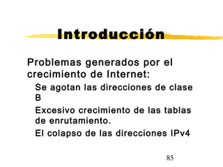 85
Introducción
Problemas generados por el
crecimiento de Internet:
Se agotan las direcciones de clase
B
Excesivo crecimiento de las tablas
de enrutamiento.
El colapso de las direcciones IPv4
 