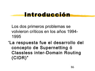 86
Introducción
Los dos primeros problemas se
volvieron críticos en los años 1994-
1995
“La respuesta fue el desarrollo del
concepto de Supernetting ó
Classless inter-Domain Routing
(CIDR)”
 