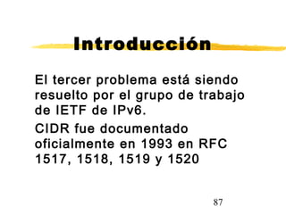 87
Introducción
El tercer problema está siendo
resuelto por el grupo de trabajo
de IETF de IPv6.
CIDR fue documentado
oficialmente en 1993 en RFC
1517, 1518, 1519 y 1520
 
