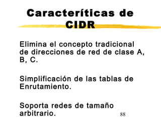 88
Caracteríticas de
CIDR
Elimina el concepto tradicional
de direcciones de red de clase A,
B, C.
Simplificación de las tablas de
Enrutamiento.
Soporta redes de tamaño
arbitrario.
 