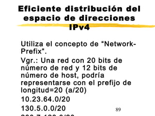 89
Eficiente distribución del
espacio de direcciones
IPv4
Utiliza el concepto de “Network-
Prefix”.
Vgr.: Una red con 20 bits de
número de red y 12 bits de
número de host, podría
representarse con el prefijo de
longitud=20 (a/20)
10.23.64.0/20
130.5.0.0/20
 