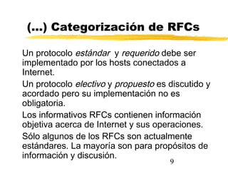 9
(...) Categorización de RFCs
Un protocolo estándar y requerido debe ser
implementado por los hosts conectados a
Internet.
Un protocolo electivo y propuesto es discutido y
acordado pero su implementación no es
obligatoria.
Los informativos RFCs contienen información
objetiva acerca de Internet y sus operaciones.
Sólo algunos de los RFCs son actualmente
estándares. La mayoría son para propósitos de
información y discusión.
 
