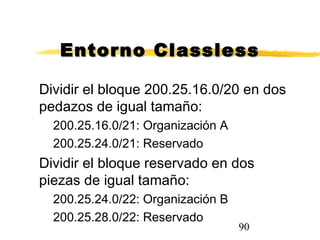 90
Entorno ClasslessEntorno Classless
Dividir el bloque 200.25.16.0/20 en dos
pedazos de igual tamaño:
200.25.16.0/21: Organización A
200.25.24.0/21: Reservado
Dividir el bloque reservado en dos
piezas de igual tamaño:
200.25.24.0/22: Organización B
200.25.28.0/22: Reservado
 