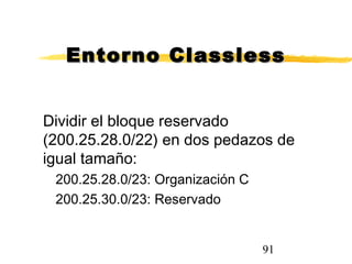 91
Entorno ClasslessEntorno Classless
Dividir el bloque reservado
(200.25.28.0/22) en dos pedazos de
igual tamaño:
200.25.28.0/23: Organización C
200.25.30.0/23: Reservado
 