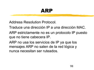 98
ARP
Address Resolution Protocol.
Traduce una dirección IP a una dirección MAC.
ARP estrictamente no es un protocolo IP puesto
que no tiene cabecera IP.
ARP no usa los servicios de IP ya que los
mensajes ARP no salen de la red lógica y
nunca necesitan ser ruteados.
 
