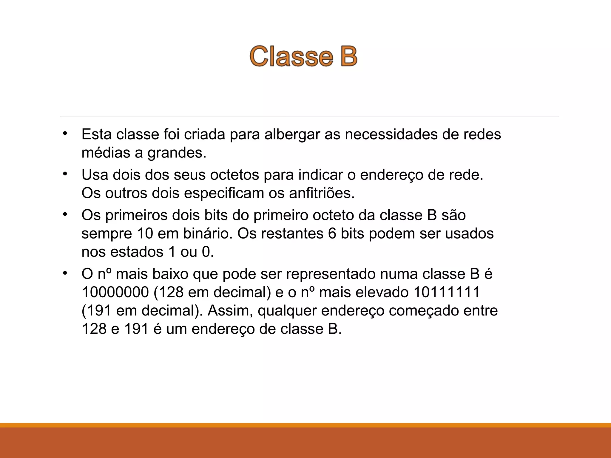 • Esta classe foi criada para albergar as necessidades de redes
médias a grandes.
• Usa dois dos seus octetos para indicar o endereço de rede.
Os outros dois especificam os anfitriões.
• Os primeiros dois bits do primeiro octeto da classe B são
sempre 10 em binário. Os restantes 6 bits podem ser usados
nos estados 1 ou 0.
• O nº mais baixo que pode ser representado numa classe B é
10000000 (128 em decimal) e o nº mais elevado 10111111
(191 em decimal). Assim, qualquer endereço começado entre
128 e 191 é um endereço de classe B.
 