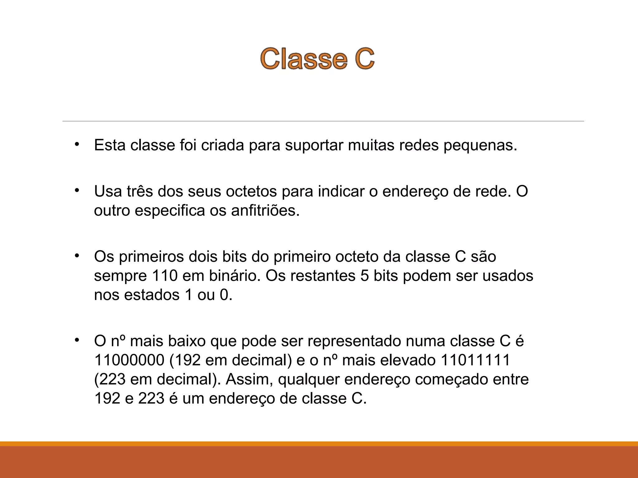 • Esta classe foi criada para suportar muitas redes pequenas.
• Usa três dos seus octetos para indicar o endereço de rede. O
outro especifica os anfitriões.
• Os primeiros dois bits do primeiro octeto da classe C são
sempre 110 em binário. Os restantes 5 bits podem ser usados
nos estados 1 ou 0.
• O nº mais baixo que pode ser representado numa classe C é
11000000 (192 em decimal) e o nº mais elevado 11011111
(223 em decimal). Assim, qualquer endereço começado entre
192 e 223 é um endereço de classe C.
 