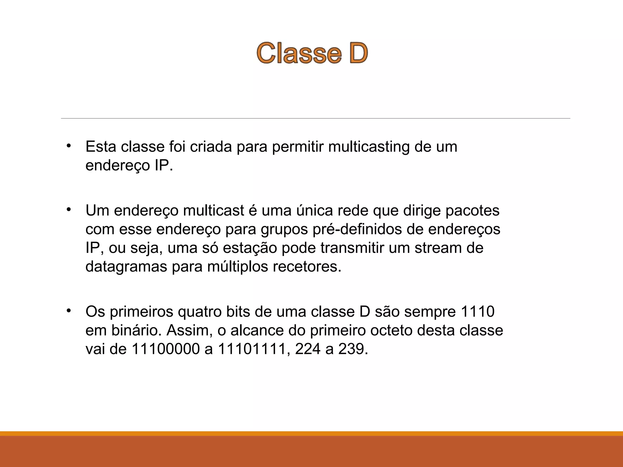 • Esta classe foi criada para permitir multicasting de um
endereço IP.
• Um endereço multicast é uma única rede que dirige pacotes
com esse endereço para grupos pré-definidos de endereços
IP, ou seja, uma só estação pode transmitir um stream de
datagramas para múltiplos recetores.
• Os primeiros quatro bits de uma classe D são sempre 1110
em binário. Assim, o alcance do primeiro octeto desta classe
vai de 11100000 a 11101111, 224 a 239.
 