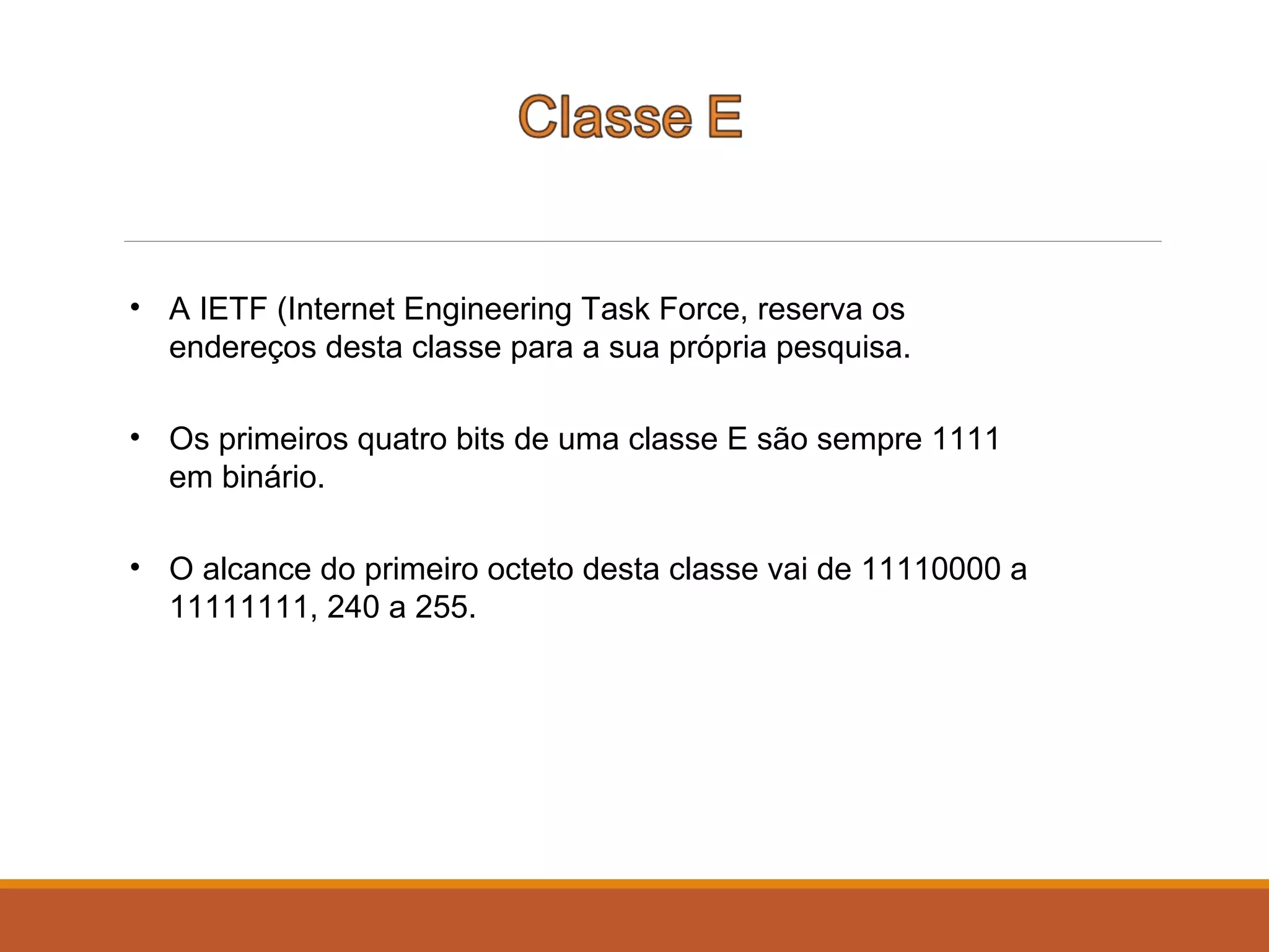 • A IETF (Internet Engineering Task Force, reserva os
endereços desta classe para a sua própria pesquisa.
• Os primeiros quatro bits de uma classe E são sempre 1111
em binário.
• O alcance do primeiro octeto desta classe vai de 11110000 a
11111111, 240 a 255.
 