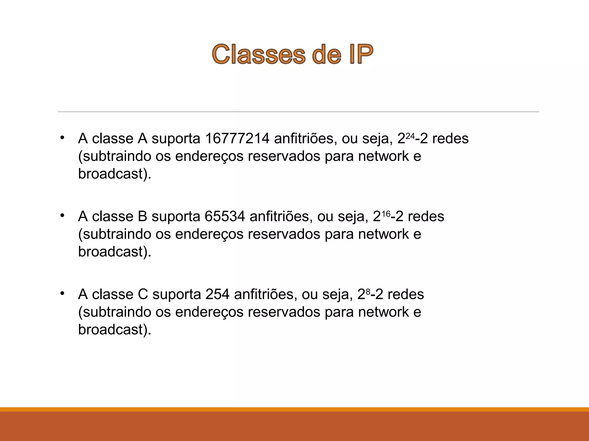 • A classe A suporta 16777214 anfitriões, ou seja, 224
-2 redes
(subtraindo os endereços reservados para network e
broadcast).
• A classe B suporta 65534 anfitriões, ou seja, 216
-2 redes
(subtraindo os endereços reservados para network e
broadcast).
• A classe C suporta 254 anfitriões, ou seja, 28
-2 redes
(subtraindo os endereços reservados para network e
broadcast).
 