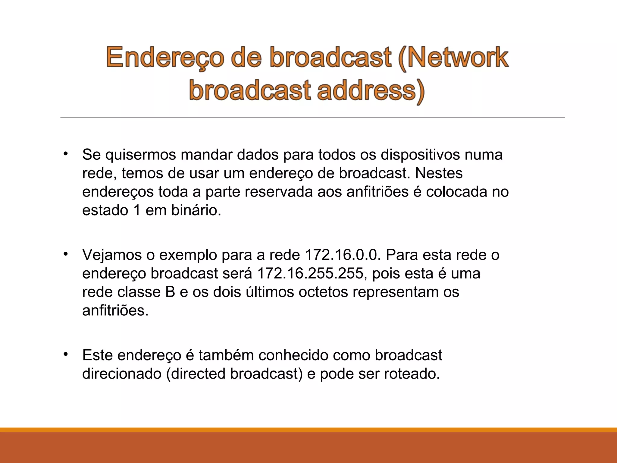 • Se quisermos mandar dados para todos os dispositivos numa
rede, temos de usar um endereço de broadcast. Nestes
endereços toda a parte reservada aos anfitriões é colocada no
estado 1 em binário.
• Vejamos o exemplo para a rede 172.16.0.0. Para esta rede o
endereço broadcast será 172.16.255.255, pois esta é uma
rede classe B e os dois últimos octetos representam os
anfitriões.
• Este endereço é também conhecido como broadcast
direcionado (directed broadcast) e pode ser roteado.
 