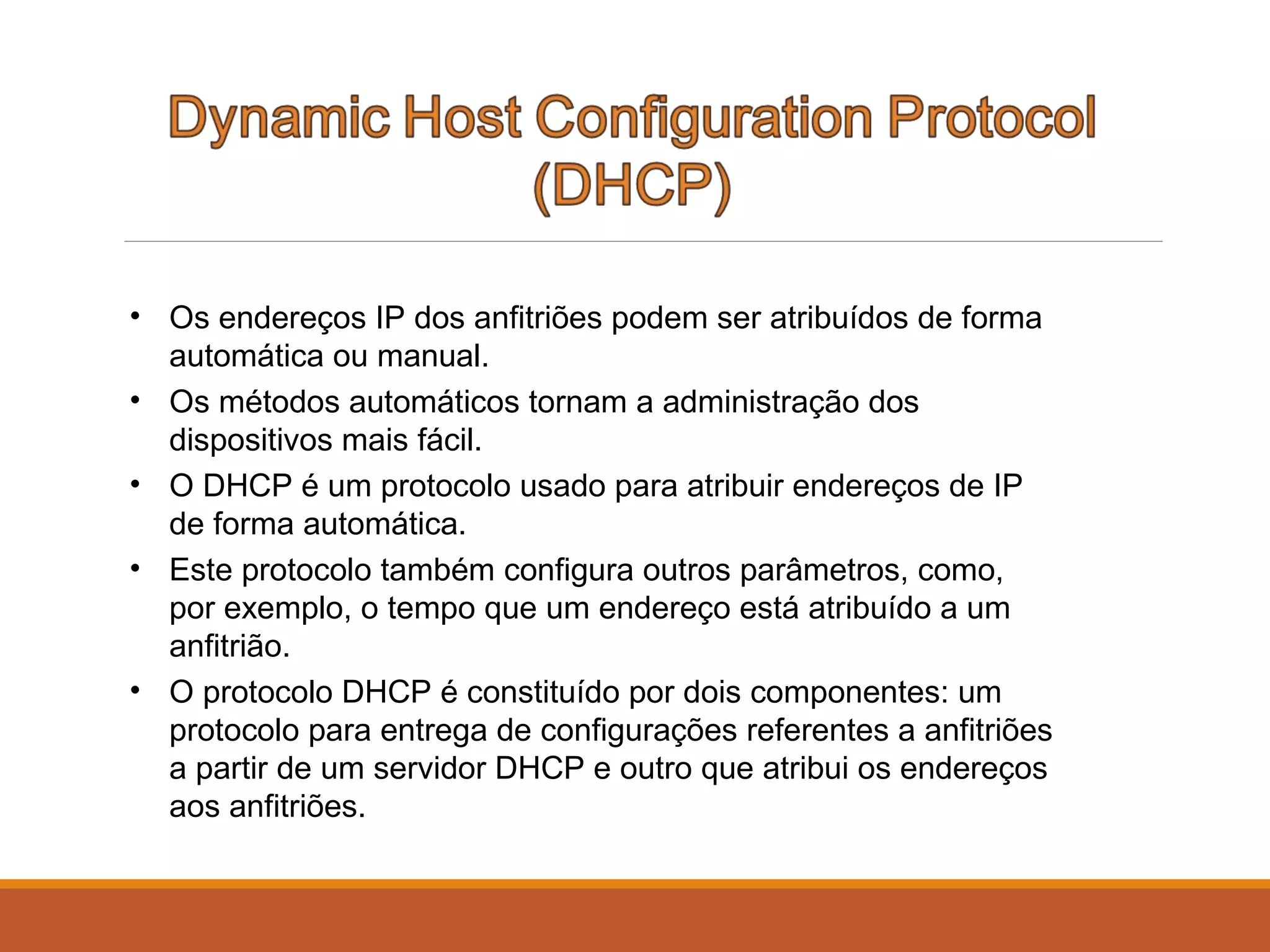 • Os endereços IP dos anfitriões podem ser atribuídos de forma
automática ou manual.
• Os métodos automáticos tornam a administração dos
dispositivos mais fácil.
• O DHCP é um protocolo usado para atribuir endereços de IP
de forma automática.
• Este protocolo também configura outros parâmetros, como,
por exemplo, o tempo que um endereço está atribuído a um
anfitrião.
• O protocolo DHCP é constituído por dois componentes: um
protocolo para entrega de configurações referentes a anfitriões
a partir de um servidor DHCP e outro que atribui os endereços
aos anfitriões.
 