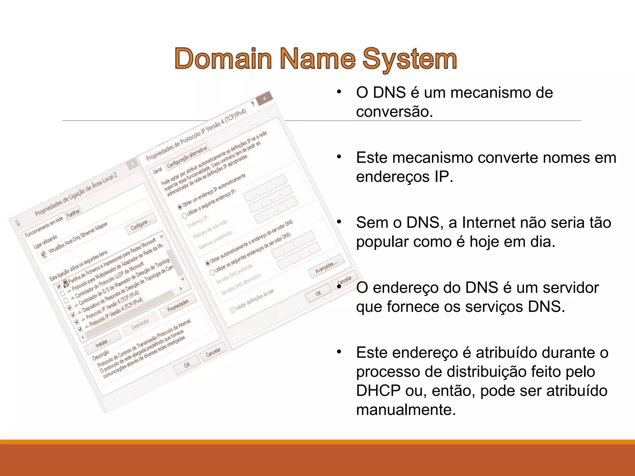 • O DNS é um mecanismo de
conversão.
• Este mecanismo converte nomes em
endereços IP.
• Sem o DNS, a Internet não seria tão
popular como é hoje em dia.
• O endereço do DNS é um servidor
que fornece os serviços DNS.
• Este endereço é atribuído durante o
processo de distribuição feito pelo
DHCP ou, então, pode ser atribuído
manualmente.
 