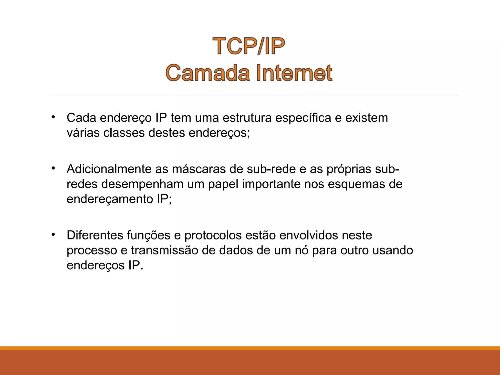 • Cada endereço IP tem uma estrutura específica e existem
várias classes destes endereços;
• Adicionalmente as máscaras de sub-rede e as próprias sub-
redes desempenham um papel importante nos esquemas de
endereçamento IP;
• Diferentes funções e protocolos estão envolvidos neste
processo e transmissão de dados de um nó para outro usando
endereços IP.
 