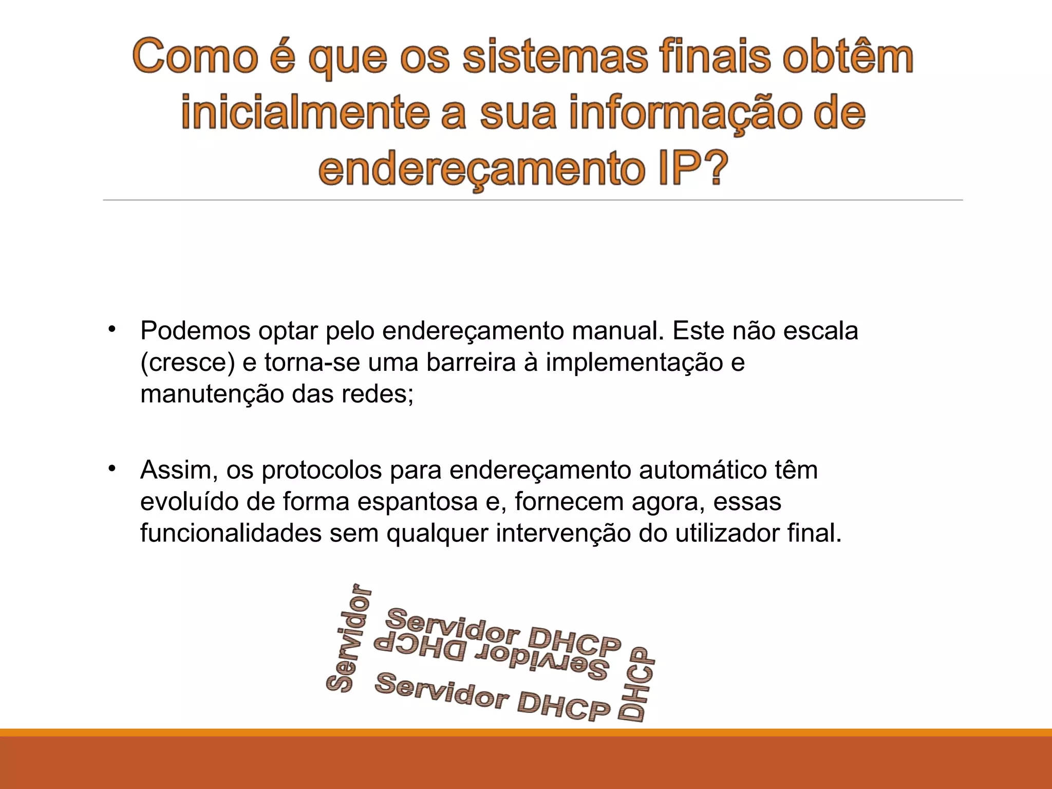 • Podemos optar pelo endereçamento manual. Este não escala
(cresce) e torna-se uma barreira à implementação e
manutenção das redes;
• Assim, os protocolos para endereçamento automático têm
evoluído de forma espantosa e, fornecem agora, essas
funcionalidades sem qualquer intervenção do utilizador final.
 