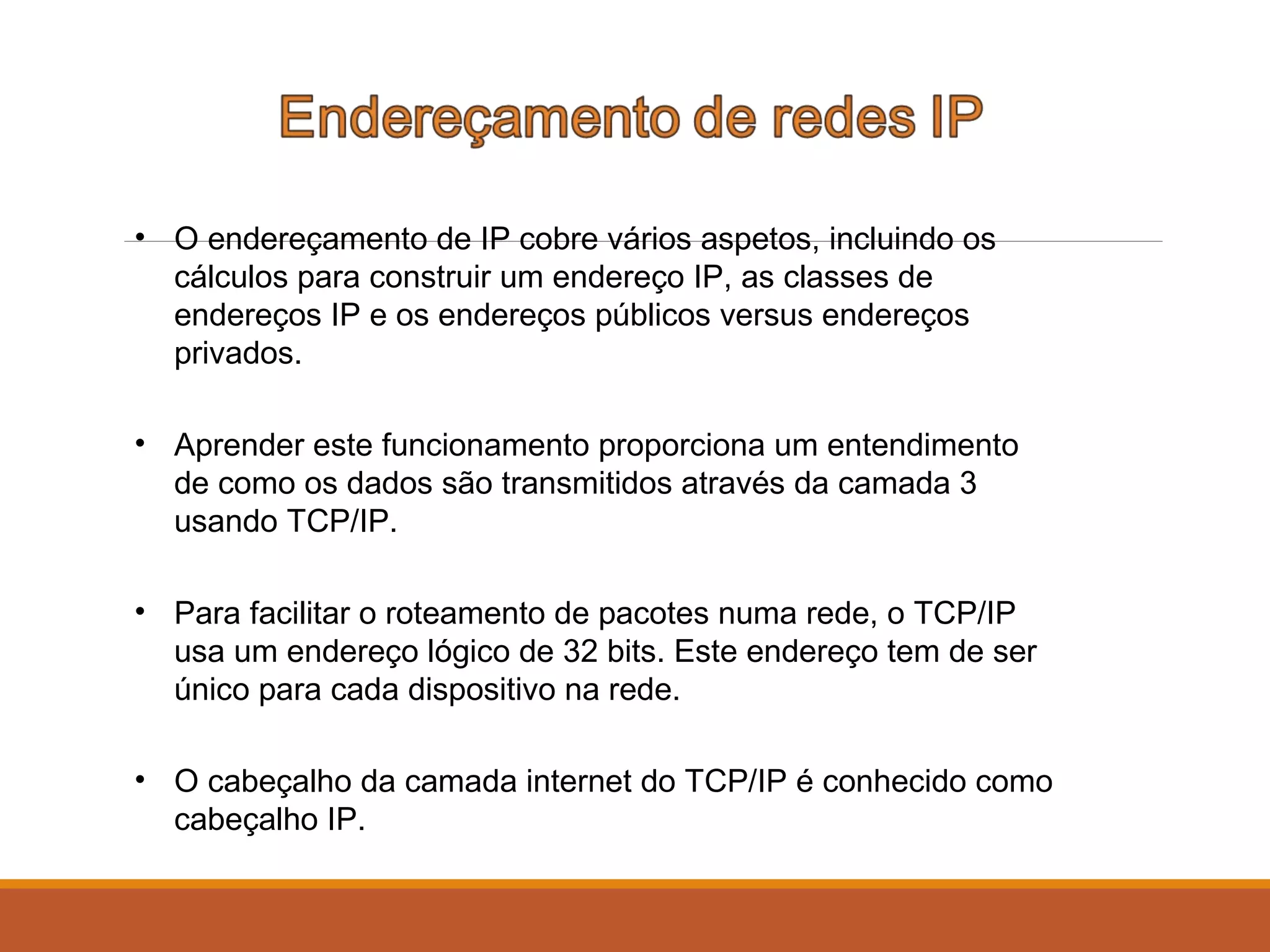 • O endereçamento de IP cobre vários aspetos, incluindo os
cálculos para construir um endereço IP, as classes de
endereços IP e os endereços públicos versus endereços
privados.
• Aprender este funcionamento proporciona um entendimento
de como os dados são transmitidos através da camada 3
usando TCP/IP.
• Para facilitar o roteamento de pacotes numa rede, o TCP/IP
usa um endereço lógico de 32 bits. Este endereço tem de ser
único para cada dispositivo na rede.
• O cabeçalho da camada internet do TCP/IP é conhecido como
cabeçalho IP.
 