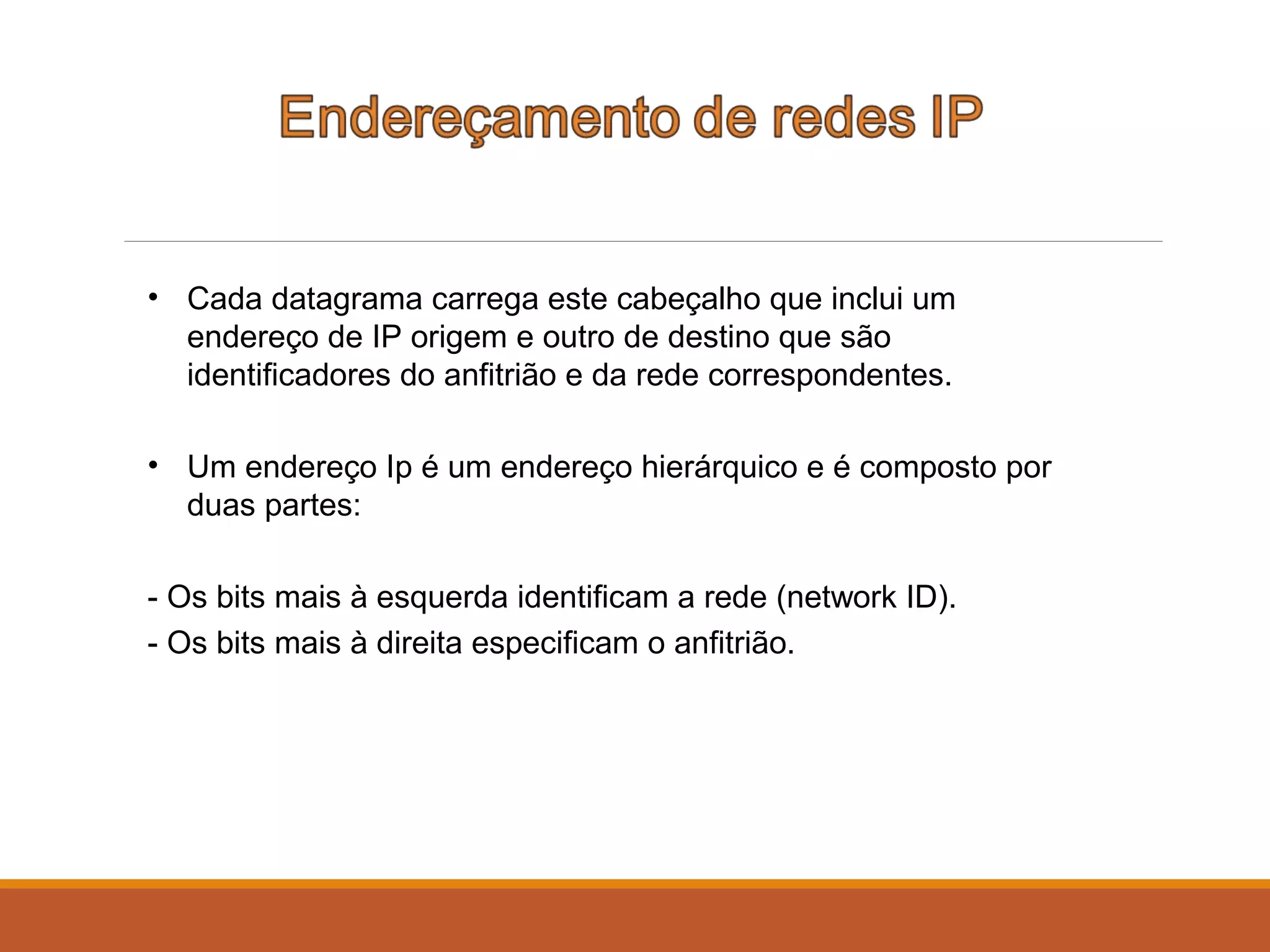 • Cada datagrama carrega este cabeçalho que inclui um
endereço de IP origem e outro de destino que são
identificadores do anfitrião e da rede correspondentes.
• Um endereço Ip é um endereço hierárquico e é composto por
duas partes:
- Os bits mais à esquerda identificam a rede (network ID).
- Os bits mais à direita especificam o anfitrião.
 