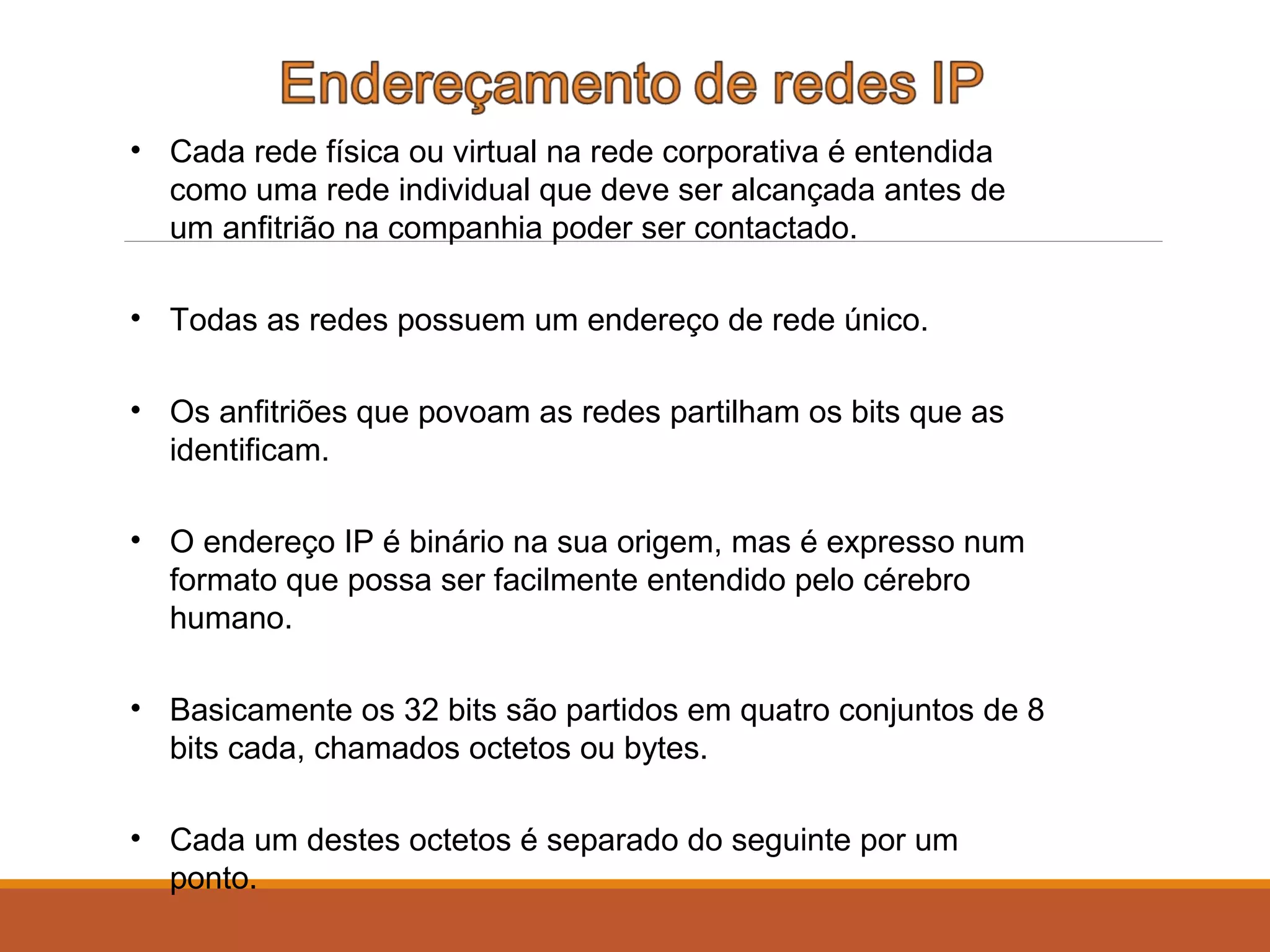 • Cada rede física ou virtual na rede corporativa é entendida
como uma rede individual que deve ser alcançada antes de
um anfitrião na companhia poder ser contactado.
• Todas as redes possuem um endereço de rede único.
• Os anfitriões que povoam as redes partilham os bits que as
identificam.
• O endereço IP é binário na sua origem, mas é expresso num
formato que possa ser facilmente entendido pelo cérebro
humano.
• Basicamente os 32 bits são partidos em quatro conjuntos de 8
bits cada, chamados octetos ou bytes.
• Cada um destes octetos é separado do seguinte por um
ponto.
 