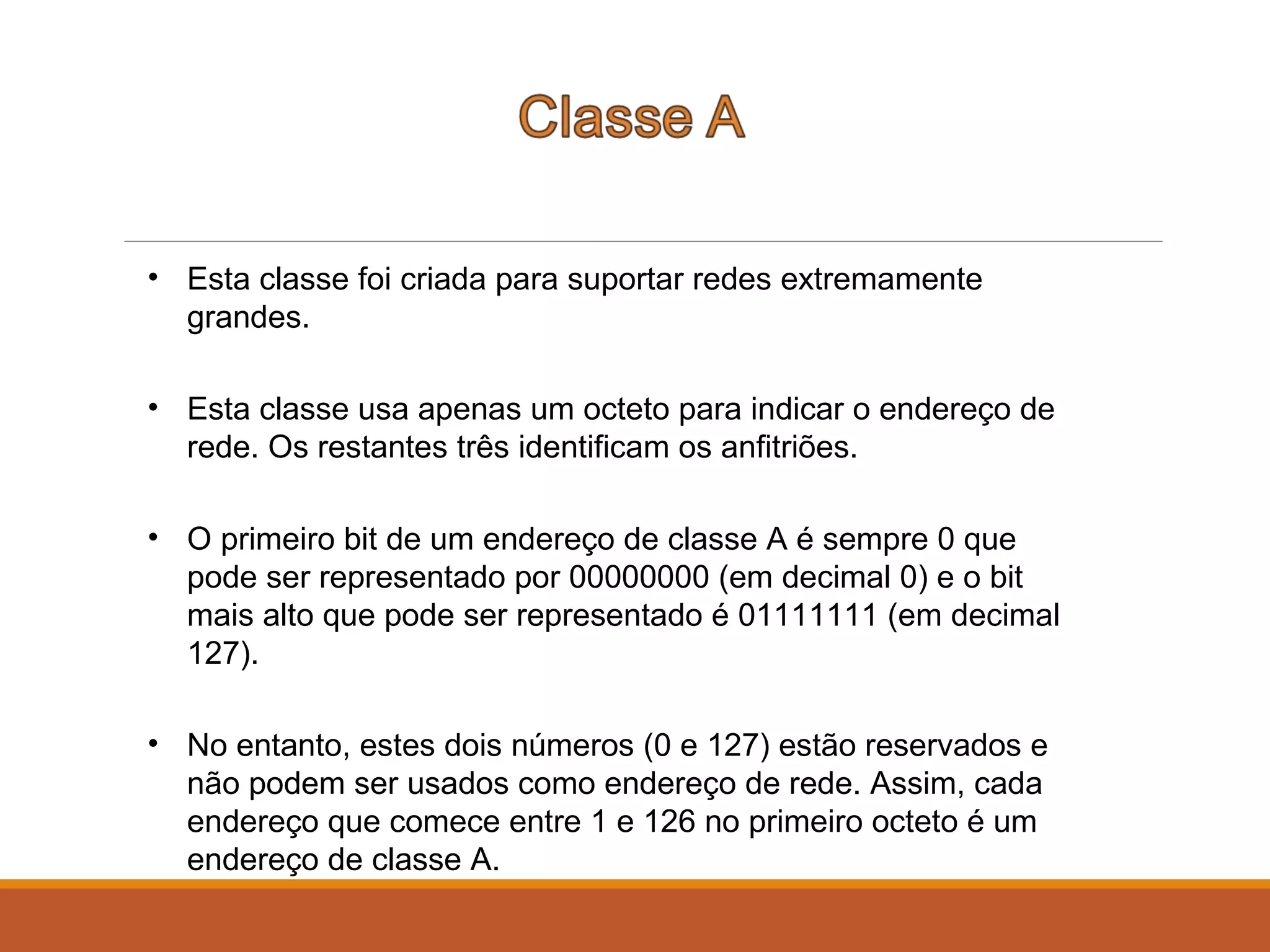 • Esta classe foi criada para suportar redes extremamente
grandes.
• Esta classe usa apenas um octeto para indicar o endereço de
rede. Os restantes três identificam os anfitriões.
• O primeiro bit de um endereço de classe A é sempre 0 que
pode ser representado por 00000000 (em decimal 0) e o bit
mais alto que pode ser representado é 01111111 (em decimal
127).
• No entanto, estes dois números (0 e 127) estão reservados e
não podem ser usados como endereço de rede. Assim, cada
endereço que comece entre 1 e 126 no primeiro octeto é um
endereço de classe A.
 