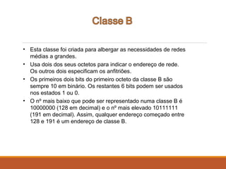 • Esta classe foi criada para albergar as necessidades de redes
médias a grandes.
• Usa dois dos seus octetos para indicar o endereço de rede.
Os outros dois especificam os anfitriões.
• Os primeiros dois bits do primeiro octeto da classe B são
sempre 10 em binário. Os restantes 6 bits podem ser usados
nos estados 1 ou 0.
• O nº mais baixo que pode ser representado numa classe B é
10000000 (128 em decimal) e o nº mais elevado 10111111
(191 em decimal). Assim, qualquer endereço começado entre
128 e 191 é um endereço de classe B.
 