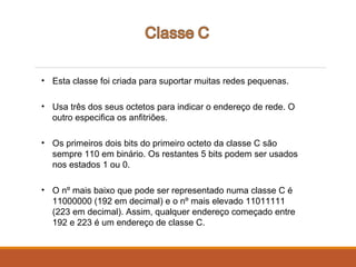 • Esta classe foi criada para suportar muitas redes pequenas.
• Usa três dos seus octetos para indicar o endereço de rede. O
outro especifica os anfitriões.
• Os primeiros dois bits do primeiro octeto da classe C são
sempre 110 em binário. Os restantes 5 bits podem ser usados
nos estados 1 ou 0.
• O nº mais baixo que pode ser representado numa classe C é
11000000 (192 em decimal) e o nº mais elevado 11011111
(223 em decimal). Assim, qualquer endereço começado entre
192 e 223 é um endereço de classe C.
 