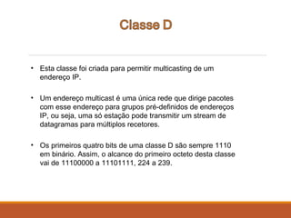 • Esta classe foi criada para permitir multicasting de um
endereço IP.
• Um endereço multicast é uma única rede que dirige pacotes
com esse endereço para grupos pré-definidos de endereços
IP, ou seja, uma só estação pode transmitir um stream de
datagramas para múltiplos recetores.
• Os primeiros quatro bits de uma classe D são sempre 1110
em binário. Assim, o alcance do primeiro octeto desta classe
vai de 11100000 a 11101111, 224 a 239.
 