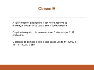 • A IETF (Internet Engineering Task Force, reserva os
endereços desta classe para a sua própria pesquisa.
• Os primeiros quatro bits de uma classe E são sempre 1111
em binário.
• O alcance do primeiro octeto desta classe vai de 11110000 a
11111111, 240 a 255.
 