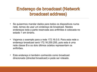 • Se quisermos mandar dados para todos os dispositivos numa
rede, temos de usar um endereço de broadcast. Nestes
endereços toda a parte reservada aos anfitriões é colocada no
estado 1 em binário.
• Vejamos o exemplo para a rede 172.16.0.0. Para esta rede o
endereço broadcast será 172.16.255.255, pois esta é uma
rede classe B e os dois últimos octetos representam os
anfitriões.
• Este endereço é também conhecido como broadcast
direcionado (directed broadcast) e pode ser roteado.
 