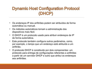 • Os endereços IP dos anfitriões podem ser atribuídos de forma
automática ou manual.
• Os métodos automáticos tornam a administração dos
dispositivos mais fácil.
• O DHCP é um protocolo usado para atribuir endereços de IP
de forma automática.
• Este protocolo também configura outros parâmetros, como,
por exemplo, o tempo que um endereço está atribuído a um
anfitrião.
• O protocolo DHCP é constituído por dois componentes: um
protocolo para entrega de configurações referentes a anfitriões
a partir de um servidor DHCP e outro que atribui os endereços
aos anfitriões.
 
