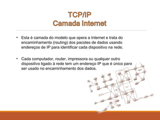 • Esta é camada do modelo que opera a Internet e trata do
encaminhamento (routing) dos pacotes de dados usando
endereços de IP para identificar cada dispositivo na rede;
• Cada computador, router, impressora ou qualquer outro
dispositivo ligado à rede tem um endereço IP que é único para
ser usado no encaminhamento dos dados.
 