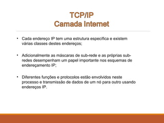 • Cada endereço IP tem uma estrutura específica e existem
várias classes destes endereços;
• Adicionalmente as máscaras de sub-rede e as próprias sub-
redes desempenham um papel importante nos esquemas de
endereçamento IP;
• Diferentes funções e protocolos estão envolvidos neste
processo e transmissão de dados de um nó para outro usando
endereços IP.
 
