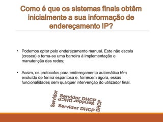 • Podemos optar pelo endereçamento manual. Este não escala
(cresce) e torna-se uma barreira à implementação e
manutenção das redes;
• Assim, os protocolos para endereçamento automático têm
evoluído de forma espantosa e, fornecem agora, essas
funcionalidades sem qualquer intervenção do utilizador final.
 