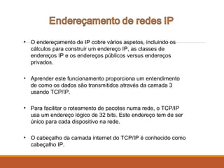 • O endereçamento de IP cobre vários aspetos, incluindo os
cálculos para construir um endereço IP, as classes de
endereços IP e os endereços públicos versus endereços
privados.
• Aprender este funcionamento proporciona um entendimento
de como os dados são transmitidos através da camada 3
usando TCP/IP.
• Para facilitar o roteamento de pacotes numa rede, o TCP/IP
usa um endereço lógico de 32 bits. Este endereço tem de ser
único para cada dispositivo na rede.
• O cabeçalho da camada internet do TCP/IP é conhecido como
cabeçalho IP.
 