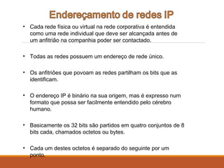 • Cada rede física ou virtual na rede corporativa é entendida
como uma rede individual que deve ser alcançada antes de
um anfitrião na companhia poder ser contactado.
• Todas as redes possuem um endereço de rede único.
• Os anfitriões que povoam as redes partilham os bits que as
identificam.
• O endereço IP é binário na sua origem, mas é expresso num
formato que possa ser facilmente entendido pelo cérebro
humano.
• Basicamente os 32 bits são partidos em quatro conjuntos de 8
bits cada, chamados octetos ou bytes.
• Cada um destes octetos é separado do seguinte por um
ponto.
 