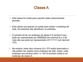 • Esta classe foi criada para suportar redes extremamente
grandes.
• Esta classe usa apenas um octeto para indicar o endereço de
rede. Os restantes três identificam os anfitriões.
• O primeiro bit de um endereço de classe A é sempre 0 que
pode ser representado por 00000000 (em decimal 0) e o bit
mais alto que pode ser representado é 01111111 (em decimal
127).
• No entanto, estes dois números (0 e 127) estão reservados e
não podem ser usados como endereço de rede. Assim, cada
endereço que comece entre 1 e 126 no primeiro octeto é um
endereço de classe A.
 