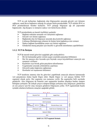 TCP en çok kullanılan, bağlantıda olan bilgisayarlar arasında güvenli veri iletişimi
sağlayan, sanal devre bağlantısı mantığı ile çalışan iletim protokolüdür. TCP sıklıkla IPv4 ve
IPv6 protokolleriyle beraber kullanılır. TCP çalıştığı bilgisayar ağı alt yapısından
bağımsızdır. Ağ altyapısı ve mimarisi sadece veri iletim hızını etkiler.

      TCP protokolünün en önemli özellikleri şunlardır:
          Bağlantı noktaları arasında veri iletişimini sağlaması
          Güvenli veri iletimi sağlaması
          Bağlantıda olan iki bilgisayar arasında akış kontrolü sağlaması
          Çoklama (Multiplexing) yöntemi ile birden fazla bağlantıya izin vermesi
          Sadece bağlantı kurulduktan sonra veri iletimi sağlaması
          Gönderilen mesaj parçaları için öncelik ve güvenlik tanımlaması yapılabilmesi

1.1.2. TCP ile İletişim

      TCP’de tanımlı temel görevleri aşağıdaki gibi sıralayabiliriz:
          Bir üst katmandan gelen verinin uygun uzunlukta parçalara bölünmesi
          Her bir parçaya alıcı kısımda aynı biçimde sıraya koyulabilmesi amacıyla sıra
           numarası verilmesi
          Kaybolan veya bozuk gelen parçaların tekrarlanması
          Uygulamalar arasında yönlendirme yapılması
          Güvenilir paket dağıtımın sağlanması
          Hostlarda veri taşmasının önlenmesi

      TCP kendisine atanmış olan bu görevleri yapabilmek amacıyla aktarım katmanında
veri parçalarının önüne başlık bilgisi ekler. Başlık bilgisi ve veri parçası birlikte TCP
segmenti olarak anılır. Her segmente sıra numarası verilir. Bu segmentler belli sayılarda
gönderilir. Alıcı bilgisayar da frameler yani segmentler kendine ulaştıkça bunları tampon
belleğine yerleştirir. İki ardışık çerçeve tampon belleğe yerleşince alıcı bilgisayar, gönderilen
en son çerçeve için bir onay mesajını gönderici bilgisayara yollar. TCP segmentinde başlık
içindeki alanların kullanımı amaçları aşağıdaki gibidir.




                                Şekil 1.4: TCP segment formatı



                                               6
 