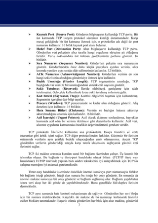      Kaynak Port (Source Port): Gönderen bilgisayarın kullandığı TCP portu. Bir
            üst katmanda TCP isteyen protokol sürecinin kimliği durumundadır. Karşı
            mesaj geldiğinde bir üst katmana iletmek için, o protokolün adı değil de port
            numarası kullanılır. 16 bitlik kaynak port alanı bulunur.
           Hedef Port (Destination Port): Alıcı bilgisayarın kullandığı TCP portu.
            Gönderilen veri paketinin alıcı tarafta hangi uygulama sürecine ait olduğunu
            belirtir. Varış noktasındaki üst katman protokolünün portunu gösterir. 16
            bitliktir.
           Sıra Numarası (Sequence Number): Gönderilen paketin sıra numarasını
            gösterir. Gönderilmeden önce daha küçük parçalara ayrılan verinin, alıcı
            kısımda yeniden aynı sırada elde edilmesinde kullanılır. 32 bitliktir.
           ACK Numarası (Acknowledgment Number): Gönderilen verinin en son
            hangi sekizlisinin alındığını göndericiye iletmek için kullanılır.
           Başlık Uzunluğu (Header Length): TCP segmentinin uzunluğu, TCP
            başlığında var olan 32 bit uzunluğundaki sözcüklerin sayısını gösterir.
           Saklı Tutulmuş (Reserved): İleride olabilecek genişleme için saklı
            tutulmuştur. Gelecekte kullanılmak üzere saklı tutulmuş anlamına gelir.
           Kod Bitleri (Bayraklar, Flags): Kontrol bilgilerini taşımak için kullanılırlar.
            Segmentin içeriğine dair bilgi taşırlar.
           Pencere (Window): TCP penceresinde ne kadar alan olduğunu gösterir. Alış
            denetimi için kullanılır. 16 bitliktir.
           Hata Sınama Bitleri (Cheksum): Verinin ve başlığın hatasız aktarılıp
            aktarılmadığını sınamak için kullanılır. 16 bitliktir.
           Acil İşaretçisi (Urgent Pointer): Acil olarak aktarımı sonlandırma, bayraklar
            kısmında acil olan bir verinin iletilmesi gibi durumlarda kullanılır. Acil veri,
            alıcının uygulama katmanında öncelikle değerlendirmesi gereken veridir.

       TCP protokolü İnternette kullanılan ana protokoldür. Dosya transferi ve uzak
oturumlar gibi kritik işleri sağlar. TCP diğer protokollerden farklıdır. Güvensiz bir iletişim
ortamında verilerin aynı şekilde hedefe ulaşacağından emin olamazsınız. Ancak TCP
gönderilen verilerin gönderildiği sırayla karşı tarafa ulaşmasını sağlayarak güvenli veri
iletimini sağlar.

      TCP iki makine arasında kurulan sanal bir bağlantı üzerinden çalışır. Üç kısımlı bir
işlemden oluşur. Bu bağlantı ve three-part handshake olarak bilinir. (TCP/IP three way
handshake) TCP/IP üzerinde yapılan bazı saldırı tekniklerini iyi anlayabilmek için TCP'nin
çalışma mantığını iyi anlamak gerekmektedir.

      Three-way handshake işleminde öncelikle istemci sunucuya port numarasıyla birlikte
bir bağlantı isteği gönderir. İsteği alan sunucu bu isteğe bir onay gönderir. En sonunda da
istemci makine sunucuya bir onay gönderir ve bağlantı sağlanmış olur. Bağlantı yapıldıktan
sonra veri akışı her iki yönde de yapılabilmektedir. Buna genellikle full-duplex iletişim
denmektedir.

      TCP aynı zamanda hata kontrol mekanizması da sağlıyor. Gönderilen her veri bloğu
için bir numara üretilmektedir. Karşılıklı iki makine de bu numarayı kullanarak transfer
edilen blokları tanımaktadır. Başarılı olarak gönderilen her blok için alıcı makine, gönderici
                                              7
 