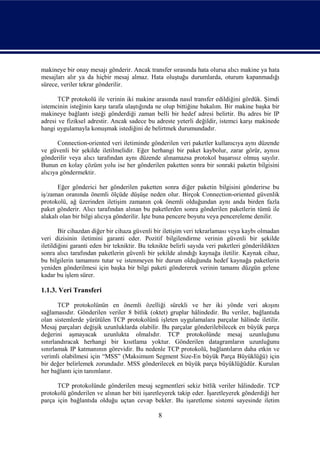 makineye bir onay mesajı gönderir. Ancak transfer sırasında hata olursa alıcı makine ya hata
mesajları alır ya da hiçbir mesaj almaz. Hata oluştuğu durumlarda, oturum kapanmadığı
sürece, veriler tekrar gönderilir.

       TCP protokolü ile verinin iki makine arasında nasıl transfer edildiğini gördük. Şimdi
istemcinin isteğinin karşı tarafa ulaştığında ne olup bittiğine bakalım. Bir makine başka bir
makineye bağlantı isteği gönderdiği zaman belli bir hedef adresi belirtir. Bu adres bir IP
adresi ve fiziksel adrestir. Ancak sadece bu adreste yeterli değildir, istemci karşı makinede
hangi uygulamayla konuşmak istediğini de belirtmek durumundadır.

       Connection-oriented veri iletiminde gönderilen veri paketler kullanıcıya aynı düzende
ve güvenli bir şekilde iletilmelidir. Eğer herhangi bir paket kaybolur, zarar görür, aynısı
gönderilir veya alıcı tarafından aynı düzende alınamazsa protokol başarısız olmuş sayılır.
Bunun en kolay çözüm yolu ise her gönderilen paketten sonra bir sonraki paketin bilgisini
alıcıya göndermektir.

       Eğer gönderici her gönderilen paketten sonra diğer paketin bilgisini gönderirse bu
iş/zaman oranında önemli ölçüde düşüşe neden olur. Birçok Connection-oriented güvenlik
protokolü, ağ üzerinden iletişim zamanın çok önemli olduğundan aynı anda birden fazla
paket gönderir. Alıcı tarafından alınan bu paketlerden sonra gönderilen paketlerin tümü ile
alakalı olan bir bilgi alıcıya gönderilir. İşte buna pencere boyutu veya pencereleme denilir.

        Bir cihazdan diğer bir cihaza güvenli bir iletişim veri tekrarlaması veya kaybı olmadan
veri dizisinin iletimini garanti eder. Pozitif bilgilendirme verinin güvenli bir şekilde
iletildiğini garanti eden bir tekniktir. Bu teknikte belirli sayıda veri paketleri gönderildikten
sonra alıcı tarafından paketlerin güvenli bir şekilde alındığı kaynağa iletilir. Kaynak cihaz,
bu bilgilerin tamamını tutar ve istenmeyen bir durum olduğunda hedef kaynağa paketlerin
yeniden gönderilmesi için başka bir bilgi paketi göndererek verinin tamamı düzgün gelene
kadar bu işlem sürer.

1.1.3. Veri Transferi

       TCP protokolünün en önemli özelliği sürekli ve her iki yönde veri akışını
sağlamasıdır. Gönderilen veriler 8 bitlik (oktet) gruplar hâlindedir. Bu veriler, bağlantıda
olan sistemlerde yürütülen TCP protokolünü işleten uygulamalara parçalar hâlinde iletilir.
Mesaj parçaları değişik uzunluklarda olabilir. Bu parçalar gönderilebilecek en büyük parça
değerini aşmayacak uzunlukta olmalıdır. TCP protokolünde mesaj uzunluğunu
sınırlandıracak herhangi bir kısıtlama yoktur. Gönderilen datagramların uzunluğunu
sınırlamak IP katmanının görevidir. Bu nedenle TCP protokolü, bağlantıların daha etkin ve
verimli olabilmesi için “MSS” (Maksimum Segment Size-En büyük Parça Büyüklüğü) için
bir değer belirlemek zorundadır. MSS gönderilecek en büyük parça büyüklüğüdür. Kurulan
her bağlantı için tanımlanır.

      TCP protokolünde gönderilen mesaj segmentleri sekiz bitlik veriler hâlindedir. TCP
protokolü gönderilen ve alınan her biti işaretleyerek takip eder. İşaretleyerek gönderdiği her
parça için bağlantıda olduğu uçtan cevap bekler. Bu işaretleme sistemi sayesinde iletim

                                               8
 