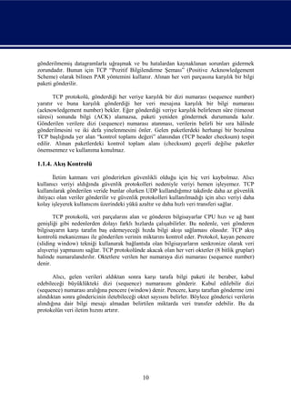 gönderilmemiş datagramlarla uğraşmak ve bu hatalardan kaynaklanan sorunları gidermek
zorundadır. Bunun için TCP “Pozitif Bilgilendirme Şeması” (Positive Acknowledgement
Scheme) olarak bilinen PAR yöntemini kullanır. Alınan her veri parçasına karşılık bir bilgi
paketi gönderilir.

       TCP protokolü, gönderdiği her veriye karşılık bir dizi numarası (sequence number)
yaratır ve buna karşılık gönderdiği her veri mesajına karşılık bir bilgi numarası
(acknowledgement number) bekler. Eğer gönderdiği veriye karşılık belirlenen süre (timeout
süresi) sonunda bilgi (ACK) alamazsa, paketi yeniden göndermek durumunda kalır.
Gönderilen verilere dizi (sequence) numarası atanması, verilerin belirli bir sıra hâlinde
gönderilmesini ve iki defa yinelenmesini önler. Gelen paketlerdeki herhangi bir bozulma
TCP başlığında yer alan “kontrol toplamı değeri” alanından (TCP header checksum) tespit
edilir. Alınan paketlerdeki kontrol toplam alanı (checksum) geçerli değilse paketler
önemsenmez ve kullanıma konulmaz.

1.1.4. Akış Kontrolü

       İletim katmanı veri gönderirken güvenlikli olduğu için hiç veri kaybolmaz. Alıcı
kullanıcı veriyi aldığında güvenlik protokolleri nedeniyle veriyi hemen işleyemez. TCP
kullanılarak gönderilen veride bunlar olurken UDP kullandığımız takdirde daha az güvenlik
ihtiyacı olan veriler gönderilir ve güvenlik protokolleri kullanılmadığı için alıcı veriyi daha
kolay işleyerek kullanıcını üzerindeki yükü azaltır ve daha hızlı veri transferi sağlar.

       TCP protokolü, veri parçalarını alan ve gönderen bilgisayarlar CPU hızı ve ağ bant
genişliği gibi nedenlerden dolayı farklı hızlarda çalışabilirler. Bu nedenle, veri gönderen
bilgisayarın karşı tarafın baş edemeyeceği hızda bilgi akışı sağlaması olasıdır. TCP akış
kontrolü mekanizması ile gönderilen verinin miktarını kontrol eder. Protokol, kayan pencere
(sliding window) tekniği kullanarak bağlantıda olan bilgisayarların senkronize olarak veri
alışverişi yapmasını sağlar. TCP protokolünde akacak olan her veri oktetler (8 bitlik gruplar)
halinde numaralandırılır. Oktetlere verilen her numaraya dizi numarası (sequence number)
denir.

       Alıcı, gelen verileri aldıktan sonra karşı tarafa bilgi paketi ile beraber, kabul
edebileceği büyüklükteki dizi (sequence) numarasını gönderir. Kabul edilebilir dizi
(sequence) numarası aralığına pencere (window) denir. Pencere, karşı taraftan gönderme izni
alındıktan sonra göndericinin iletebileceği oktet sayısını belirler. Böylece gönderici verilerin
alındığına dair bilgi mesajı almadan belirtilen miktarda veri transfer edebilir. Bu da
protokolün veri iletim hızını artırır.




                                              10
 