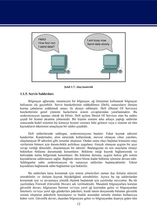 Şekil 1.7: Akış kontrolü

1.1.5. Servis Saldırıları

      Bilgisayar ağlarında, istenmeyen bir bilgisayar, ağ iletişimini kullanarak bilgisayar
hafızasını ele geçirebilir. Servis hareketlerinin reddedilmesi (DoS), sunucuların iletişim
kurma çabalarını reddetmek amacı ile dizayn edilmiştir. DoS (Denial Of Services)
hareketlerinin genel yöntemi hackerların sistem cevaplarından yararlanmaktır. Bu
senkronizasyon taşması olarak da bilinir. DoS açılımı Denial Of Services olan bu saldırı
çeşidi bir hizmet aksatma yöntemidir. Bir kişinin sisteme arka arkaya yaptığı saldırılar
sonucunda hedef sistemin hiç kimseye hizmet veremez hâle gelmesi veya o sisteme ait tüm
kaynakların tüketimini amaçlayan bir saldırı çeşididir.

       DoS saldırılarında saldırgan, senkronizasyonu başlatır. Fakat kaynak adresini
kandırırlar. Kandırmalar, alım sürecinde kullanılarak, mevcut olmayan cihaz yanıtları,
ulaşılamayan IP adresleri gibi sorunlar oluşturur. Ondan sonra olayı başlatan kimsenin onay
verilerinin bitmesi için durum-bekle politikası uygulanır. Gerçek olmayan aygıtın bir şeye
cevap verdiği dönemdir, ulaşılamayan bir adrestir. Başlangıçtan en son onaylama olmayı
beklerken bekleme durumunda konumlanır. Bekleme isteği kuyruk bağlantısında ve
hafızadaki tutma bölgesinde konumlanır. Bu bekleme durumu, aygıtın hafıza gibi sistem
kaynaklarına saldırmasını sağlar. Bağlantı süresi bitene kadar bekleme işlemine devam eder.
Saldırganlar sahte senkronizasyon ile sunucuya saldırıları başlatacaklardır. Tekrar
kaynaklara bağlanarak sahte bağlantılar için beklerler.

       Bu saldırılara karşı korunmak için sistem yöneticileri zaman dışı iletişim sürecini
artırabilirler ve iletişim kuyruk büyüklüğünü artırabilirler. Ayrıca bu tip saldırılardan
korunmak için ve savunmaya yönelik ölçümü başlatmak için yazılımlar mevcuttur. Bu tür
yazılımlara Firewall (Güvenlik Duvarı) adı verilmektedir. Masaüstü bilgisayarlara kurulan
güvenlik duvarı, bilgisayara İnternet ve/veya yerel ağ üzerinden gelen ve bilgisayardan
İnternet'e ve/veya yerel ağa gönderilen paketleri, kendi tanım dosyasında bulunan güvenlik
sorunu oluşturan paketlerle karşılaştırır ve bunlar arasından sorunlu olanları kullanıcıya
haber verir. Güvenlik duvarı, dışardan bilgisayara gelen ve bilgisayardan dışarıya giden tüm
                                            12
 