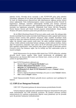 paketleri inceler. Güvenlik duvarı sayesinde o anki TCP/IP/UDP gelen giden paketleri
izleyebilme, saldırganın IP’sini görme gibi bilgilere ulaşılmasını sağlar. Firewall’un güzel
bir tarafı da bilgisayarımızın dışarıyla/yerel ağla haberleşmesini sağlayan portları kontrol
etmeyi sağlamasıdır. Nette kullanmayacağımız, işimize yaramayacak portları Firewall ile
kapatmalıyız. Saldırgan, sistemlere saldıracağında öncelikle port taraması yöntemini
kullanacaktır. Sizin açık portlarınız, eğer kapatmadıysanız gözükecek ve saldırgan bu port
üzerinden size bağlanmaya çalışacaktır. Günümüzde Zone Alarm, MCAfee, Kaspersky,
Norton İnternet Security gibi birçok firewall programı kullanılmaktadır. Bunun dışında
Windows XP işletim sisteminin içinde de bir güvenlik duvarı mevcuttur.

       Bir de DDoS (Distributed Denial Of Services) saldırı çeşidi vardır. Bir saldırgan daha
önceden tasarladığı birçok makine üzerinden hedef bilgisayara saldırı yaparak hedef sistemin
kimseye hizmet veremez hâle gelmesini amaçlayan saldırı çeşididir. Koordineli olarak
yapılan bu işlem, hem saldırının boyutunu artırır hem de saldırıyı yapan kişinin gizlenmesini
sağlar. Bu işlemleri yapan araçlara zombi denir. Bu saldırı çeşidinde saldırganı bulmak
zorlaşır. Çünkü saldırının merkezinde bulunan saldırgan, aslında saldırıya katılmaz. Sadece
diğer IP numaralarını yönlendirir. Eğer sadece tek bir IP adresinden yapılırsa bir Firewall
bunu rahatlıkla engelleyebilir. Fakat saldırının daha yüksek sayıdaki IP adresinden gelmesi
Firewall’ın devre dışı kalmasını sağlar. İşte bu özelliği onu DoS saldırısından ayıran en
önemli özelliğidir.

       Şimdi bilgisayarımızı bir ağ ortamına dâhil ederek önce TCP/IP yükleyelim, ardından
güvenlik duvarı ayarını yapalım. Daha önceki derslerinizde de gördüğünüz gibi
bilgisayarımızı ağ ortamına dâhil etmek için Ethernet kartı, switch ya da hub, cat5 kablo
yardımı ile ağa bağlayabiliriz.

      Basit TCP/IP Hizmetlerini yüklemek için
           Denetim Masası’nda Program Ekle/Kaldır’ı açın.
           Windows Bileşenlerini Ekle/Kaldır'ı tıklatın.
           Bileşenler’den Ağ Hizmetleri'ni ve sonra da Ayrıntılar'ı tıklatın.
           Ağ Hizmetleri'nde, Basit TCP/IP Hizmetleri’ni seçin ve Tamam’ı tıklatın.
           İleri'yi tıklatın.
           İstenirse, dağıtım dosyalarının bulunduğu yolu yazın ve sonra Tamam'ı tıklatın.
           Son’u sonra da Kapat’ı tıklatın.

      Şimdi bilgisayarımızdaki Windows güvenlik duvarı ayarlarının nasıl yapıldığına bir
bakalım:

1.2. UDP (User Datagram Protocol)
      UDP, TCP / IP protokol grubunun iki aktarım katmanı protokolünden birisidir.

        Gelişmiş bilgisayar ağlarında paket anahtarlamalı bilgisayar iletişiminde bir data gram
modu oluşturabilmek için UDP protokolü yazılmıştır. Bu protokol minimum protokol
mekanizmasıyla bir uygulama programından diğerine mesaj göndermek için bir prosedür
içerir. Bu protokol 'transaction' yönlendirmelidir.

                                              13
 