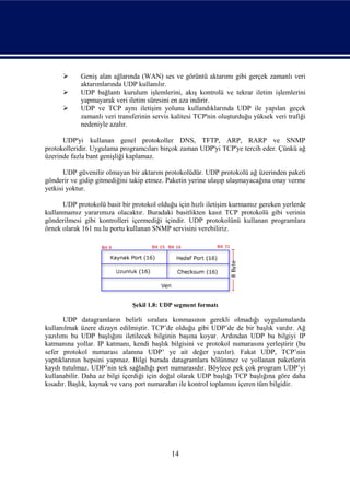      Geniş alan ağlarında (WAN) ses ve görüntü aktarımı gibi gerçek zamanlı veri
            aktarımlarında UDP kullanılır.
           UDP bağlantı kurulum işlemlerini, akış kontrolü ve tekrar iletim işlemlerini
            yapmayarak veri iletim süresini en aza indirir.
           UDP ve TCP aynı iletişim yolunu kullandıklarında UDP ile yapılan geçek
            zamanlı veri transferinin servis kalitesi TCP'nin oluşturduğu yüksek veri trafiği
            nedeniyle azalır.

      UDP'yi kullanan genel protokoller DNS, TFTP, ARP, RARP ve SNMP
protokolleridir. Uygulama programcıları birçok zaman UDP'yi TCP'ye tercih eder. Çünkü ağ
üzerinde fazla bant genişliği kaplamaz.

       UDP güvenilir olmayan bir aktarım protokolüdür. UDP protokolü ağ üzerinden paketi
gönderir ve gidip gitmediğini takip etmez. Paketin yerine ulaşıp ulaşmayacağına onay verme
yetkisi yoktur.

      UDP protokolü basit bir protokol olduğu için hızlı iletişim kurmamız gereken yerlerde
kullanmamız yararımıza olacaktır. Buradaki basitlikten kasıt TCP protokolü gibi verinin
gönderilmesi gibi kontrolleri içermediği içindir. UDP protokolünü kullanan programlara
örnek olarak 161 nu.lu portu kullanan SNMP servisini verebiliriz.




                              Şekil 1.8: UDP segment formatı

       UDP datagramların belirli sıralara konmasının gerekli olmadığı uygulamalarda
kullanılmak üzere dizayn edilmiştir. TCP’de olduğu gibi UDP’de de bir başlık vardır. Ağ
yazılımı bu UDP başlığını iletilecek bilginin başına koyar. Ardından UDP bu bilgiyi IP
katmanına yollar. IP katmanı, kendi başlık bilgisini ve protokol numarasını yerleştirir (bu
sefer protokol numarası alanına UDP’ ye ait değer yazılır). Fakat UDP, TCP’nin
yaptıklarının hepsini yapmaz. Bilgi burada datagramlara bölünmez ve yollanan paketlerin
kaydı tutulmaz. UDP’nin tek sağladığı port numarasıdır. Böylece pek çok program UDP’yi
kullanabilir. Daha az bilgi içerdiği için doğal olarak UDP başlığı TCP başlığına göre daha
kısadır. Başlık, kaynak ve varış port numaraları ile kontrol toplamını içeren tüm bilgidir.




                                            14
 
