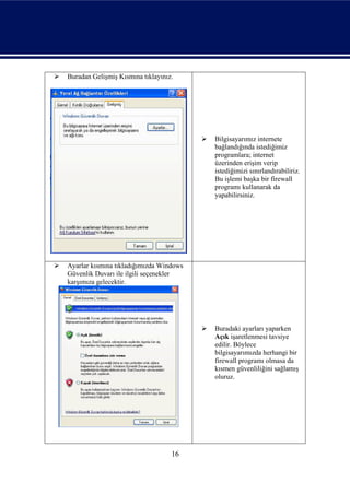    Buradan Gelişmiş Kısmına tıklayınız.




                                                Bilgisayarımız internete
                                                 bağlandığında istediğimiz
                                                 programlara; internet
                                                 üzerinden erişim verip
                                                 istediğimizi sınırlandırabiliriz.
                                                 Bu işlemi başka bir firewall
                                                 programı kullanarak da
                                                 yapabilirsiniz.




   Ayarlar kısmına tıkladığımızda Windows
    Güvenlik Duvarı ile ilgili seçenekler
    karşımıza gelecektir.




                                                Buradaki ayarları yaparken
                                                 Açık işaretlenmesi tavsiye
                                                 edilir. Böylece
                                                 bilgisayarımızda herhangi bir
                                                 firewall programı olmasa da
                                                 kısmen güvenliliğini sağlamış
                                                 oluruz.




                                       16
 