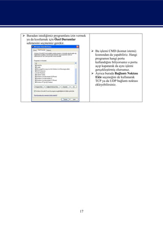  Buradan istediğimiz programlara izin vermek
  ya da kısıtlamak için Özel Durumlar
  sekmesini seçmemiz gerekir.

                                                 Bu işlemi CMD (komut istemi)
                                                  kısmından da yapabiliriz. Hangi
                                                  programın hangi portu
                                                  kullandığını biliyorsanız o portu
                                                  açıp kapatarak da aynı işlemi
                                                  gerçekleştirmiş olursunuz.
                                                 Ayrıca burada Bağlantı Noktası
                                                  Ekle seçeneğini de kullanarak
                                                  TCP ya da UDP bağlantı noktası
                                                  ekleyebilirsiniz.




                                        17
 