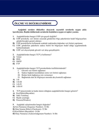 ÖLÇME VE DEĞERLENDİRME
ÖLÇME VE DEĞERLENDİRME
       Aşağıdaki soruları dikkatlice okuyarak seçenekli sorularda uygun şıkkı
işaretleyiniz. Boşluk doldurmalı sorularda boşluklara uygun cevapları yazınız.

1. Aşağıdakilerden hangisi UDP için geçerli değildir?
A) UDP protokolü, veri iletimi sırasında gönderilen bilgi paketlerinin hedef bilgisayarlara
   gönderileceğini garanti edemez.
B) UDP protokollerini kullanarak uzaktaki makineden doğrudan veri iletimi yapılamaz.
C) UDP, gönderilen paketlerin sadece belirli bir bilgisayarı hedef aldığı uygulamalarda
   kullanılmaktadır.
D) UDP veri alışverişinde güvenli veri akışı gerçekleştirir.

2.   Aşağıdakilerden hangisi TCP’yi kullanmaz?
A)   Telnet
B)   DNS
C)   SMTP
D)   FTP

3.   Aşağıdakilerden hangisi TCP protokolünün özelliklerindendir?
       I. Güvenli veri iletimi sağlaması
       II. Sadece bağlantı kurulduktan sonra veri iletimi sağlaması
       III. Birden fazla bağlantıya izin vermemesi
       IV. Bağlantıda olan iki bilgisayar arasında akış kontrolü sağlaması
A)   I-II
B)   I-II-III
C)   I-II-IV
D)   I-III-IV

4.   TCP penceresinde ne kadar alanın olduğunu aşağıdakilerden hangisi gösterir?
A)   Kod Bitleri(Bayraklar)
B)   Saklı Tutulmuş
C)   Başlık uzunluğu
D)   Pencere(Window)

5. Aşağıdaki eşleştirmeden hangisi doğrudur?
A) Sıra Numarası (Sequence Number)- 32 Bit
B) Hata Sınama Bitleri (Checksum)- 32 Bit
C) Kod Bitleri (Bayraklar)- 16 Bit
D) Onay Numarası (Acknowledgement Number)- 16 Bit




                                             18
 