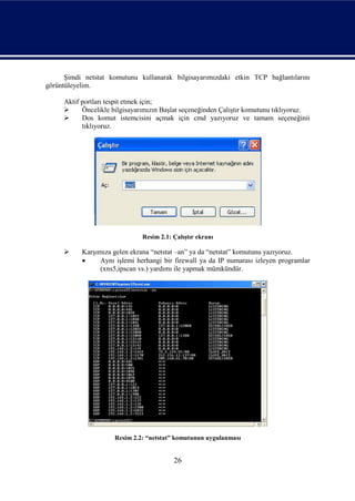 Şimdi netstat komutunu kullanarak bilgisayarımızdaki etkin TCP bağlantılarını
görüntüleyelim.

     Aktif portları tespit etmek için;
          Öncelikle bilgisayarımızın Başlat seçeneğinden Çalıştır komutunu tıklıyoruz.
          Dos komut istemcisini açmak için cmd yazıyoruz ve tamam seçeneğinii
           tıklıyoruz.




                               Resim 2.1: Çalıştır ekranı

          Karşımıza gelen ekrana “netstat –an” ya da “netstat” komutunu yazıyoruz.
                Aynı işlemi herhangi bir firewall ya da IP numarası izleyen programlar
                 (xns5,ipscan vs.) yardımı ile yapmak mümkündür.




                     Resim 2.2: “netstat” komutunun uygulanması


                                          26
 