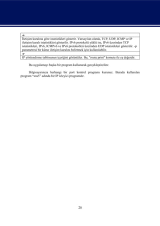 -s
 İletişim kuralına göre istatistikleri gösterir. Varsayılan olarak, TCP, UDP, ICMP ve IP
 iletişim kuralı istatistikleri gösterilir. IPv6 protokolü yüklü ise, IPv6 üzerinden TCP
 istatistikleri, IPv6, ICMPv6 ve IPv6 protokolleri üzerinden UDP istatistikleri gösterilir. -p
 parametresi bir küme iletişim kuralını belirtmek için kullanılabilir.
 -r
 IP yönlendirme tablosunun içeriğini görüntüler. Bu, "route print" komutu ile eş değerdir.

      Bu uygulamayı başka bir program kullanarak gerçekleştirelim:

      Bilgisayarınıza herhangi bir port kontrol programı kurunuz. Burada kullanılan
program “xns5” adında bir IP izleyici programdır.




                                              28
 